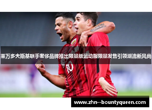 莱万多夫斯基联手奢侈品牌推出限量版运动服限量发售引领潮流新风尚