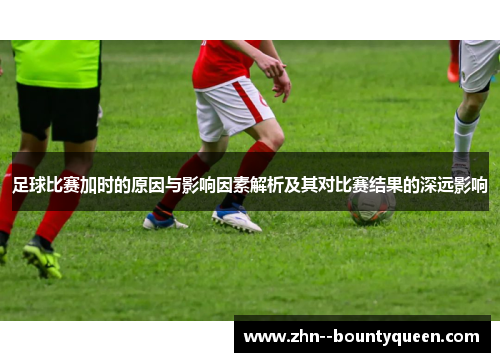 足球比赛加时的原因与影响因素解析及其对比赛结果的深远影响