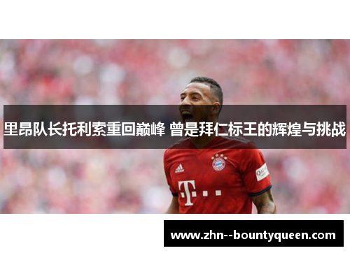 里昂队长托利索重回巅峰 曾是拜仁标王的辉煌与挑战 里昂队长托利索重回巅峰 曾是拜仁标王的辉煌与挑战