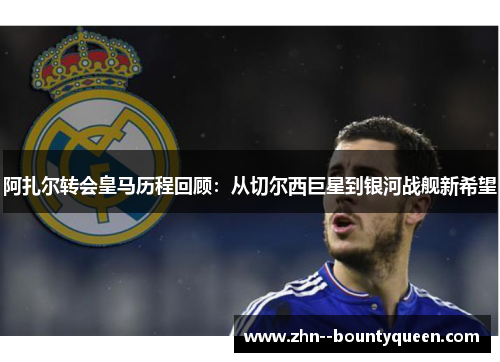 阿扎尔转会皇马历程回顾：从切尔西巨星到银河战舰新希望