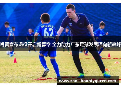 肖智宣布退役开启新篇章 全力助力广东足球发展迈向新高峰 肖智宣布退役开启新篇章 全力助力广东足球发展迈向新高峰