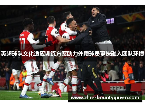 英超球队文化适应训练方案助力外籍球员更快融入团队环境 英超球队文化适应训练方案助力外籍球员更快融入团队环境