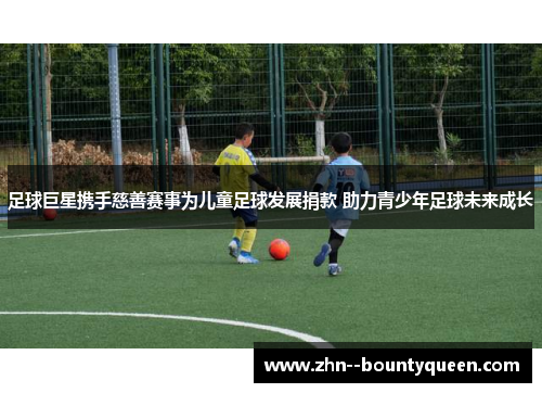 足球巨星携手慈善赛事为儿童足球发展捐款 助力青少年足球未来成长