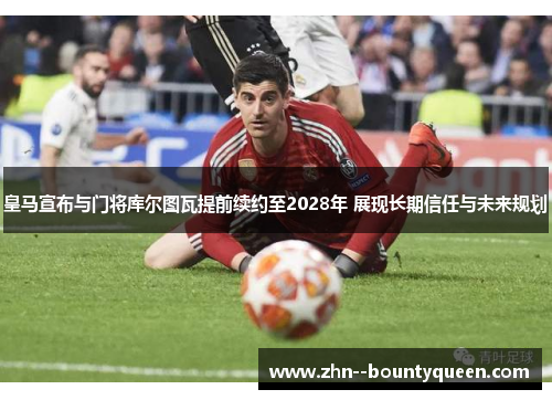 皇马宣布与门将库尔图瓦提前续约至2028年 展现长期信任与未来规划
